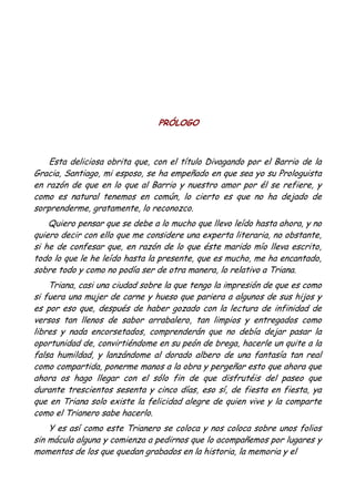PRÓLOGO
Esta deliciosa obrita que, con el título Divagando por el Barrio de la
Gracia, Santiago, mi esposo, se ha empeñado en que sea yo su Prologuista
en razón de que en lo que al Barrio y nuestro amor por él se refiere, y
como es natural tenemos en común, lo cierto es que no ha dejado de
sorprenderme, gratamente, lo reconozco.
Quiero pensar que se debe a lo mucho que llevo leído hasta ahora, y no
quiero decir con ello que me considere una experta literaria, no obstante,
si he de confesar que, en razón de lo que éste marido mío lleva escrito,
todo lo que le he leído hasta la presente, que es mucho, me ha encantado,
sobre todo y como no podía ser de otra manera, lo relativo a Triana.
Triana, casi una ciudad sobre la que tengo la impresión de que es como
si fuera una mujer de carne y hueso que pariera a algunos de sus hijos y
es por eso que, después de haber gozado con la lectura de infinidad de
versos tan llenos de sabor arrabalero, tan limpios y entregados como
libres y nada encorsetados, comprenderán que no debía dejar pasar la
oportunidad de, convirtiéndome en su peón de brega, hacerle un quite a la
falsa humildad, y lanzándome al dorado albero de una fantasía tan real
como compartida, ponerme manos a la obra y pergeñar esto que ahora que
ahora os hago llegar con el sólo fin de que disfrutéis del paseo que
durante trescientos sesenta y cinco días, eso sí, de fiesta en fiesta, ya
que en Triana solo existe la felicidad alegre de quien vive y la comparte
como el Trianero sabe hacerlo.
Y es así como este Trianero se coloca y nos coloca sobre unos folios
sin mácula alguna y comienza a pedirnos que lo acompañemos por lugares y
momentos de los que quedan grabados en la historia, la memoria y el
 