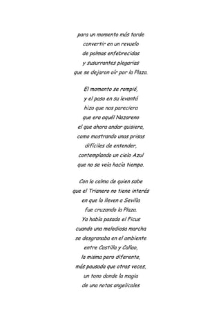 para un momento más tarde
convertir en un revuelo
de palmas enfebrecidas
y susurrantes plegarias
que se dejaron oír por la Plaza.
El momento se rompió,
y el paso en su levantá
hizo que nos pareciera
que era aquél Nazareno
el que ahora andar quisiera,
como mostrando unas prisas
difíciles de entender,
contemplando un cielo Azul
que no se veía hacía tiempo.
Con la calma de quien sabe
que el Trianero no tiene interés
en que lo lleven a Sevilla
fue cruzando la Plaza.
Ya había pasado el Ficus
cuando una melodiosa marcha
se desgranaba en el ambiente
entre Castilla y Callao,
la misma pero diferente,
más pausada que otras veces,
un tono donde la magia
de una notas angelicales
 