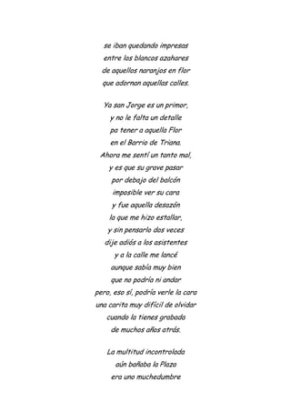 se iban quedando impresas
entre los blancos azahares
de aquellos naranjos en flor
que adornan aquellas calles.
Ya san Jorge es un primor,
y no le falta un detalle
pa tener a aquella Flor
en el Barrio de Triana.
Ahora me sentí un tanto mal,
y es que su grave pasar
por debajo del balcón
imposible ver su cara
y fue aquella desazón
la que me hizo estallar,
y sin pensarlo dos veces
dije adiós a los asistentes
y a la calle me lancé
aunque sabía muy bien
que no podría ni andar
pero, eso sí, podría verle la cara
una carita muy difícil de olvidar
cuando la tienes grabada
de muchos años atrás.
La multitud incontrolada
aún bañaba la Plaza
era uno muchedumbre
 