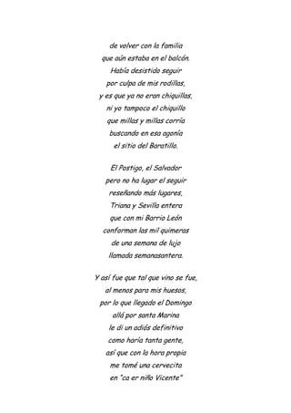 de volver con la familia
que aún estaba en el balcón.
Había desistido seguir
por culpa de mis rodillas,
y es que ya no eran chiquillas,
ni yo tampoco el chiquillo
que millas y millas corría
buscando en esa agonía
el sitio del Baratillo.
El Postigo, el Salvador
pero no ha lugar el seguir
reseñando más lugares,
Triana y Sevilla entera
que con mi Barrio León
conforman las mil quimeras
de una semana de lujo
llamada semanasantera.
Y así fue que tal que vino se fue,
al menos para mis huesos,
por lo que llegado el Domingo
allá por santa Marina
le di un adiós definitivo
como haría tanta gente,
así que con la hora propia
me tomé una cervecita
en “ca er niño Vicente”
 