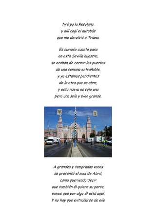 tiré pa la Resolana,
y allí cogí el autobús
que me devolvió a Triana.
Es curioso cuanto pasa
en esta Sevilla nuestra,
se acaban de cerrar las puertas
de una semana entrañable,
y ya estamos pendientes
de la otra que se abre,
y esta nueva es solo una
pero una sola y bien grande.
A grandes y tempranas voces
se presentó el mes de Abril,
como queriendo decir
que también él quiere su parte,
vamos que por algo él está aquí.
Y no hay que extrañarse de ello
 