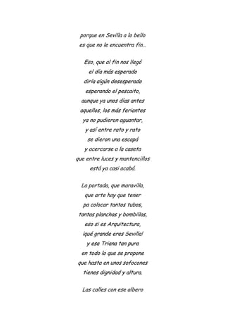 porque en Sevilla a lo bello
es que no le encuentra fin…
Eso, que al fin nos llegó
el día más esperado
diría algún desesperado
esperando el pescaito,
aunque ya unos días antes
aquellos, los más feriantes
ya no pudieron aguantar,
y así entre rato y rato
se dieron una escapá
y acercarse a la caseta
que entre luces y mantoncillos
está ya casi acabá.
La portada, que maravilla,
que arte hay que tener
pa colocar tantos tubos,
tantas planchas y bombillas,
eso si es Arquitectura,
¡qué grande eres Sevilla!
y esa Triana tan pura
en todo lo que se propone
que hasta en unos sofocones
tienes dignidad y altura.
Las calles con ese albero
 
