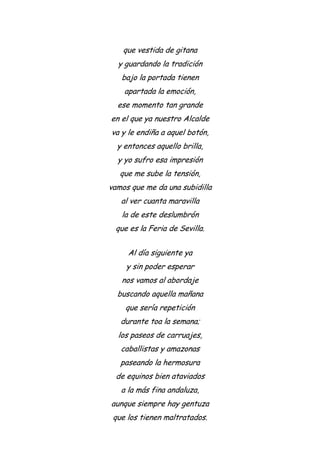 que vestida de gitana
y guardando la tradición
bajo la portada tienen
apartada la emoción,
ese momento tan grande
en el que ya nuestro Alcalde
va y le endiña a aquel botón,
y entonces aquello brilla,
y yo sufro esa impresión
que me sube la tensión,
vamos que me da una subidilla
al ver cuanta maravilla
la de este deslumbrón
que es la Feria de Sevilla.
Al día siguiente ya
y sin poder esperar
nos vamos al abordaje
buscando aquella mañana
que sería repetición
durante toa la semana;
los paseos de carruajes,
caballistas y amazonas
paseando la hermosura
de equinos bien ataviados
a la más fina andaluza,
aunque siempre hay gentuza
que los tienen maltratados.
 