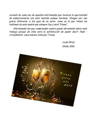 corazón de cada uno de aquellos afortunados que tuvieron la oportunidad
de emborracharse con este humilde aunque hermoso “divagar por una
gracia diferente, a los ojos de su autor, como es la que tienen los
tuétanos de esta madre que siempre fue y será Triana”.
Afortunados los que comprendan cuanto queda derramado sobre este
trabajo porque de ellos será la satisfacción de poder decir: Pasé -
virtualmente- unos buenos ratos por Triana.
Luisa Pérez
Otoño 2016
 