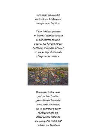 mezcla de mil alaridos
haciendo así las llamadas
a mayores y chiquillos.
Y esa Tómbola graciosa
en la que si aciertas te toca
el más enorme peluche,
y con el que hay que cargar
hasta que enciendan las luces
en que ya la prole cansada
el regreso se produce.
Ya en casa baño y cena,
y al cuidado familiar
generalmente la abuela;
y a la cama sin tardar,
que ya comienza a pesar
la paliza de ese día,
desde aquella mañanita
que con tantas “calesitas”
rodando por la cabeza
 