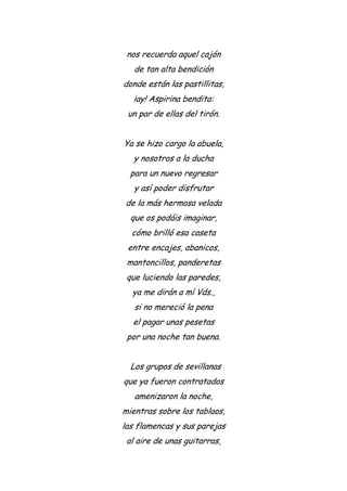 nos recuerda aquel cajón
de tan alta bendición
donde están las pastillitas,
¡ay! Aspirina bendita:
un par de ellas del tirón.
Ya se hizo cargo la abuela,
y nosotros a la ducha
para un nuevo regresar
y así poder disfrutar
de la más hermosa velada
que os podáis imaginar,
cómo brilló esa caseta
entre encajes, abanicos,
mantoncillos, panderetas
que luciendo las paredes,
ya me dirán a mí Vds.,
si no mereció la pena
el pagar unas pesetas
por una noche tan buena.
Los grupos de sevillanas
que ya fueron contratados
amenizaron la noche,
mientras sobre los tablaos,
las flamencas y sus parejas
al aire de unas guitarras,
 