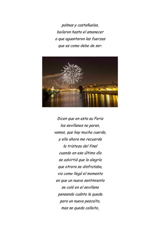 palmas y castañuelas,
bailaron hasta el amanecer
o que aguantaron las fuerzas
que es como debe de ser.
Dicen que en esta su Feria
los sevillanos no paran,
vamos, que hay mucha cuerda,
y ello ahora me recuerda
la tristeza del final
cuando en ese último día
se advirtió que la alegría
que otrora se disfrutaba,
vio como llegó el momento
en que un nuevo sentimiento
se coló en el sevillano
pensando cuánto le queda
para un nuevo pescaíto,
mas se queda callaito,
 