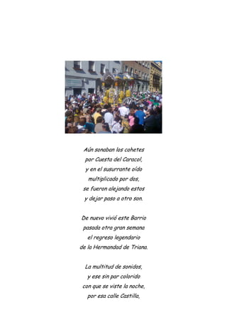 Aún sonaban los cohetes
por Cuesta del Caracol,
y en el susurrante oído
multiplicado por dos,
se fueron alejando estos
y dejar paso a otro son.
De nuevo vivió este Barrio
pasada otra gran semana
el regreso legendario
de la Hermandad de Triana.
La multitud de sonidos,
y ese sin par colorido
con que se viste la noche,
por esa calle Castilla,
 