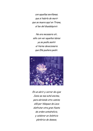 con aquellas sevillanas,
que si habría de morir
que se muera aquí en Triana,
al lao del Guadalquivir.
No era necesario oír,
sólo con ver aquellos labios
ya se podía sentir
el tierno devocionario
que Ella pudiera pedir.
En un abrir y cerrar de ojos
Junio se nos echó encima,
para abriendo otro camino
allá por Vázquez de Leca
disfrutar otra gran fiesta
de orden catedralicio,
y celebrar un Solsticio
pletórico de deseos,
 