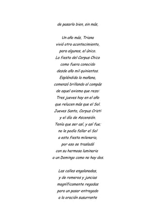 de pasarlo bien, sin más,
Un año más, Triana
vivió otro acontecimiento,
para algunos, el único.
La fiesta del Corpus Chico
como fuera conocido
desde año mil quinientos.
Espléndida la mañana,
comenzó brillando al compás
de aquel axioma que reza:
Tres jueves hay en el año
que relucen más que el Sol.
Jueves Santo, Corpus Cristi
y el día de Ascensión.
Tenía que ser así, y así fue;
no le podía fallar el Sol
a esta fiesta milenaria,
por eso se trasladó
con su hermosa luminaria
a un Domingo como no hay dos.
Las calles engalanadas,
y de romeros y juncias
magníficamente regadas
para un pasar entregado
a la oración susurrante
 