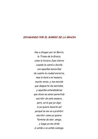 DIVAGANDO POR EL BARRIO DE LA GRACIA
Voy a divagar por mi Barrio,
la Triana de la Gracia,
como lo hiciera Juan Sierra
cuando le cantó a Sevilla
con aquellas maravillas
de cuanto la ciudad encierra,
mas lo haré a mi manera,
mucho verso, y tan movido
que despierte los sentidos,
y aquellas entendederas
que dicen no estar permitido
escribir de esta manera,
pero, es lo que yo digo:
si yo quiero hacerlo así
porqué se me va a prohibir
escribir como yo quiera.
Termina de leer, amigo,
y luego ya me dirás
si estás o no estás conmigo.
 