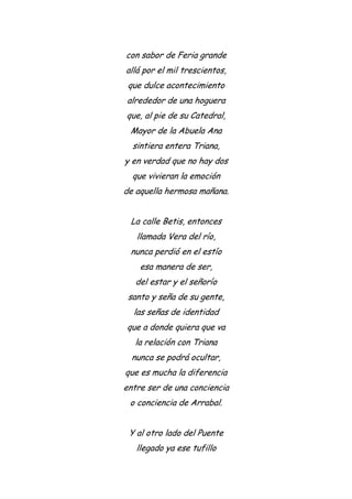 con sabor de Feria grande
allá por el mil trescientos,
que dulce acontecimiento
alrededor de una hoguera
que, al pie de su Catedral,
Mayor de la Abuela Ana
sintiera entera Triana,
y en verdad que no hay dos
que vivieran la emoción
de aquella hermosa mañana.
La calle Betis, entonces
llamada Vera del río,
nunca perdió en el estío
esa manera de ser,
del estar y el señorío
santo y seña de su gente,
las señas de identidad
que a donde quiera que va
la relación con Triana
nunca se podrá ocultar,
que es mucha la diferencia
entre ser de una conciencia
o conciencia de Arrabal.
Y al otro lado del Puente
llegado ya ese tufillo
 