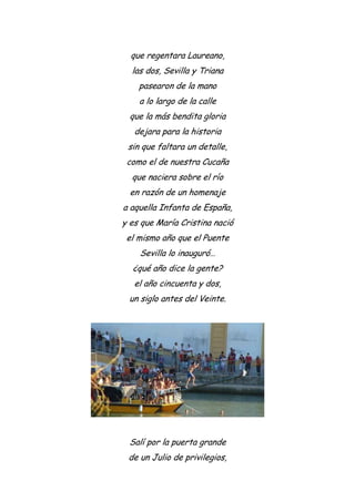 que regentara Laureano,
las dos, Sevilla y Triana
pasearon de la mano
a lo largo de la calle
que la más bendita gloria
dejara para la historia
sin que faltara un detalle,
como el de nuestra Cucaña
que naciera sobre el río
en razón de un homenaje
a aquella Infanta de España,
y es que María Cristina nació
el mismo año que el Puente
Sevilla lo inauguró…
¿qué año dice la gente?
el año cincuenta y dos,
un siglo antes del Veinte.
Salí por la puerta grande
de un Julio de privilegios,
 
