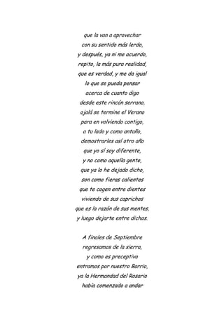 que la van a aprovechar
con su sentido más lerdo,
y después, ya ni me acuerdo,
repito, la más pura realidad,
que es verdad, y me da igual
lo que se pueda pensar
acerca de cuanto digo
desde este rincón serrano,
ojalá se termine el Verano
para en volviendo contigo,
a tu lado y como antaño,
demostrarles así otro año
que yo sí soy diferente,
y no como aquella gente,
que ya lo he dejado dicho,
son como fieras calientes
que te cogen entre dientes
viviendo de sus caprichos
que es la razón de sus mentes,
y luego dejarte entre dichos.
A finales de Septiembre
regresamos de la sierra,
y como es preceptivo
entramos por nuestro Barrio,
ya la Hermandad del Rosario
había comenzado a andar
 