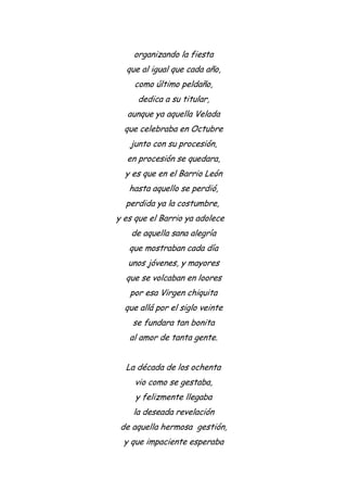 organizando la fiesta
que al igual que cada año,
como último peldaño,
dedica a su titular,
aunque ya aquella Velada
que celebraba en Octubre
junto con su procesión,
en procesión se quedara,
y es que en el Barrio León
hasta aquello se perdió,
perdida ya la costumbre,
y es que el Barrio ya adolece
de aquella sana alegría
que mostraban cada día
unos jóvenes, y mayores
que se volcaban en loores
por esa Virgen chiquita
que allá por el siglo veinte
se fundara tan bonita
al amor de tanta gente.
La década de los ochenta
vio como se gestaba,
y felizmente llegaba
la deseada revelación
de aquella hermosa gestión,
y que impaciente esperaba
 