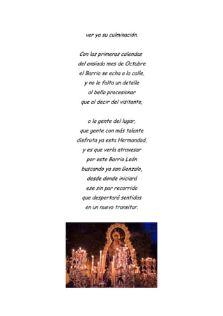 ver ya su culminación.
Con las primeras calendas
del ansiado mes de Octubre
el Barrio se echa a la calle,
y no le falta un detalle
al bello procesionar
que al decir del visitante,
o la gente del lugar,
que gente con más talante
disfruta ya esta Hermandad,
y es que verla atravesar
por este Barrio León
buscando ya san Gonzalo,
desde donde iniciará
ese sin par recorrido
que despertará sentidos
en un nuevo transitar.
 