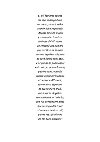Si allí hubieras estado
me dijo el amigo Juan,
macareno por más señas,
cuando hube regresado.
“Apenas salió de la calle
y atravesó la frontera
ardiente del Altozano,
se consumó esa quimera
que nos lleva de la mano
por una esquina cualquiera
de este Barrio tan Cabal,
y es que no se podía andar
entrando ya en san Jacinto,
y sobre todo, querido,
cuando quedé sorprendido
al revirar a Alfarería,
eso no me lo esperaba,
es que no me lo creía,
con la carne de gallina
nos quedamos extasiados,
que fue un momento alado
que no te puedes creer
si no te encuentras allí,
y eres testigo directo
de tan bello discurrir”
 