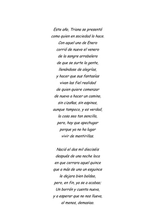 Este año, Triana se presentó
como quien en sociedad lo hace.
Con aquel uno de Enero
corrió de nuevo el venero
de la sangre arrabalera
de que se surte la gente,
llenándose de alegrías,
y hacer que sus fantasías
vivan las fiel realidad
de quien quiere comenzar
de nuevo a hacer un camino,
sin cizañas, sin espinos,
aunque tampoco, y es verdad,
la cosa sea tan sencilla,
pero, hay que apechugar
porque ya no ha lugar
vivir de mentirillas.
Nació el dos mil dieciséis
después de una noche loca
en que cerrara aquel quince
que a más de uno un esguince
le dejara bien baldao,
pero, en fin, ya se a acabao;
Un borrón y cuenta nueva,
y a esperar que no nos llueva,
al menos, demasiao.
 