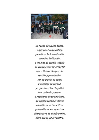 La noche de Noche buena,
esperemos como antaño
que allá en la Sacra Familia,
conocida la Plazuela,
a los pies de aquella Abuela
se vuelva a montar el Portal
que a Triana siempre dio
sentido y popularidad,
con su gracia, su calor,
y animales de verdad,
ya que todos los chiquillos
que cada año pasaron
a recrearse en su ambiente,
de aquella forma evidente
en unión de sus maestras
y también de sus maestros
dijeron este es el más bonito,
claro que sí, es el nuestro.
 