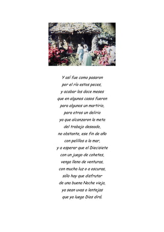 Y así fue como pasaron
por el río estos peces,
y acabar los doce meses
que en algunos casos fueron
para algunos un martirio,
para otros un delirio
ya que alcanzaron la meta
del trabajo deseado,
no obstante, ese fin de año
con pelillos a la mar,
y a esperar que el Diecisiete
con un juego de cohetes,
venga lleno de venturas,
con mucha luz o a oscuras,
sólo hay que disfrutar
de una buena Noche vieja,
ya sean uvas o lentejas
que ya luego Dios dirá.
 