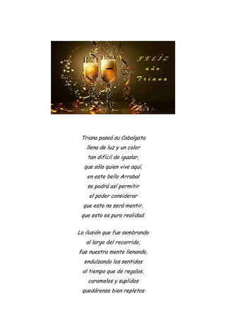 Triana paseó su Cabalgata
llena de luz y un color
tan difícil de igualar,
que sólo quien vive aquí,
en este bello Arrabal
se podrá así permitir
el poder considerar
que esto no será mentir,
que esto es pura realidad.
La ilusión que fue sembrando
al largo del recorrido,
fue nuestra mente llenando,
endulzando los sentidos
al tiempo que de regalos,
caramelos y suplidos
quedáronse bien repletos
 