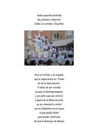 todos aquellos bolsillos
de jóvenes y mayores,
todos, en verdad, chiquillos.
Dice el refrán, y no engaña,
que la impaciencia en Triana
es de lo más natural…
Y debe de ser verdad,
ya que el Domingo pasado,
y en este caso me refiero
a aquel de la Resurrección,
ya se comenzó a contar
con el Calendario en la mano
lo que podía faltar
para poder disfrutar
de nuevo Domingo de Ramos.
 
