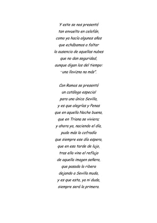Y este se nos presentó
tan envuelto en celofán,
como ya hacía algunos años
que echábamos a faltar
la ausencia de aquellas nubes
que no dan seguridad,
aunque digan los del tiempo:
“una llovizna na más”.
Con Ramos se presentó
un catálogo especial
para una única Sevilla,
y es que alegrías y Penas
que en aquella Noche buena,
que en Triana se viviera;
y ahora ya, naciendo el día,
pudo más la cofradía
que siempre ese día espera,
que en esa tarde de lujo,
tras ella vino el reflujo
de aquella imagen señera,
que pasada la ribera
dejando a Sevilla muda,
y es que esta, ya ni duda,
siempre será la primera.
 