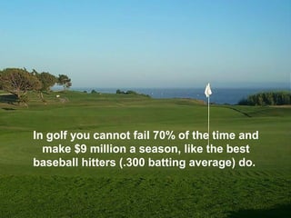 In golf you cannot fail 70% of the time and
  make $9 million a season, like the best
baseball hitters (.300 batting average) do.
 