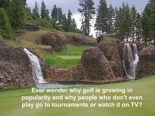 Ever wonder why golf is growing in
popularity and why people who don't even
play go to tournaments or watch it on TV?
 