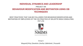 INDIVIDUAL DYNAMICS AND LEADERSHIP
PROJECT ON
BEHAVIOUR MODIFICATION AND MOTIVATION USING OB
TECHNIQUES
BEST PRACTICES THAT CAN BE FOLLOWED FOR BEHAVIOUR MODIFICATION AND
MOTIVATION OF EMPLOYEES OF THE CIS PRACTICE AT DELOITTE INDIA CONSULTING
PVT LTD
Mayank|Prity |Deeksha |Harika |Abhishek | Prasanth
Group 5
 