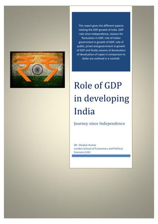 Role of GDP in developing India
0
0
This report gives the different aspects
relating the GDP growth of India. GDP
rate since independence, reasons for
fluctuation in GDP, role of Indian
government in growth of GDP, role of
public, privet and government in growth
of GDP and finally reasons of devaluation
of devaluation of rupee in comparison to
dollar are outlined in a nutshell.
Role of GDP
in developing
India
Journey since Independence
Mr. Divakar Kumar
London School of Economics and Political
Sciences (LSE)
 