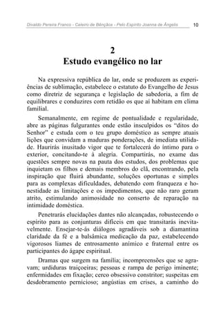 Divaldo Pereira Franco - Celeiro de Bênçãos - Pelo Espírito Joanna de Ângelis 10
2
Estudo evangélico no lar
Na expressiva república do lar, onde se produzem as experi-
ências de sublimação, estabelece o estatuto do Evangelho de Jesus
como diretriz de segurança e legislação de sabedoria, a fim de
equilibrares e conduzires com retidão os que aí habitam em clima
familial.
Semanalmente, em regime de pontualidade e regularidade,
abre as páginas fulgurantes onde estão insculpidos os “ditos do
Senhor” e estuda com o teu grupo doméstico as sempre atuais
lições que convidam a maduras ponderações, de imediata utilida-
de. Haurirás inusitado vigor que te fortalecerá do íntimo para o
exterior, concitando-te à alegria. Compartirás, no exame das
questões sempre novas na pauta dos estudos, dos problemas que
inquietam os filhos e demais membros do clã, encontrando, pela
inspiração que fluirá abundante, soluções oportunas e simples
para as complexas dificuldades, debatendo com franqueza e ho-
nestidade as limitações e os impedimentos, que não raro geram
atrito, estimulando animosidade no conserto de reparação na
intimidade doméstica.
Penetrarás elucidações dantes não alcançadas, robustecendo o
espírito para as conjunturas difíceis em que transitarás inevita-
velmente. Ensejar-te-ás diálogos agradáveis sob a diamantina
claridade da fé e a balsâmica medicação da paz, estabelecendo
vigorosos liames de entrosamento anímico e fraternal entre os
participantes do ágape espiritual.
Dramas que surgem na família; incompreensões que se agra-
vam; urdiduras traiçoeiras; pessoas e rampa de perigo iminente;
enfermidades em fixação; cerco obsessivo constritor; suspeitas em
desdobramento pernicioso; angústias em crises, a caminho do
 