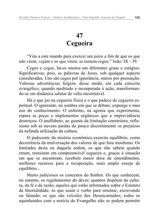 Divaldo Pereira Franco - Celeiro de Bênçãos - Pelo Espírito Joanna de Ângelis 100
47
Cegueira
“Vim a este mundo para exercer um juízo a fim de que os que
não vêem, vejam e os que vêem, se tornem cegos.” João: IX - 39.
Cegos e cegos, há-os muitos em diferentes graus e estágios.
Significativas, pois, as palavras de Jesus, sob qualquer aspecto
consideradas. Uns são cegos por ignorância, outros por presunção.
Valiosas advertências fulgem, desse modo, em cada conceito
evangélico, quando meditado e incorporado à ação, transforman-
do-se em dinâmica salutar de valia inestimável.
Há o que jaz na cegueira física e o que padece de cegueira es-
piritual. O ignorante, na sombra em que se debate, expunge o mau
uso do conhecimento. O enfermo, na agonia que experimenta,
repara as peças e implementos orgânicos que a imprevidência
destroçou. O analfabeto, ao guante da limitação constritora, refle-
xiona sob as nuvens pardas do pouco discernimento os prejuízos
da nefanda utilização da cultura.
O padecente da miséria econômica exercita equilíbrio, como
decorrência da malversação dos valores de que fora mordomo. Os
limitados desta ou daquela ordem, os que não sabem quando
erram, transitam em compreensível cegueira e, graças à situação
em que se encontram, recebem maior dose de entendimento,
melhores recursos para a recuperação, mais amplo ensejo de
equilíbrio...
Muito judiciosos os conceitos do Senhor. Os que conhecem,
no entanto, os regulamentos do dever; quantos dispõem da cultu-
ra, da fé e da razão; aqueles que estão informados sobre o Estatuto
da Imortalidade; os que usam o verbo para orientar, escrevendo
ou falando; os que são veículos dos Desencarnados; todos os
aquinhoados com a notícia do Evangelho não se podem permitir
 