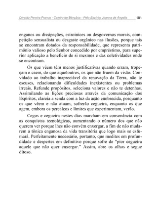 Divaldo Pereira Franco - Celeiro de Bênçãos - Pelo Espírito Joanna de Ângelis 101
enganos ou dissipações, estroinices ou desgovernos morais, com-
petição sensualista ou desgaste orgânico nas ilusões, porque tais
se encontram dotados da responsabilidade, que representa patri-
mônio valioso pelo Senhor concedido por empréstimo, para supe-
rior aplicação a benefício de si mesmos e das coletividades onde
se encontram.
Os que vêem têm menos justificativas quando erram, trope-
çam e caem, do que aqueloutros, os que não fruem da visão. Con-
vidado ao trabalho inapreciável da renovação da Terra, não te
escuses, relacionando dificuldades inexistentes ou problemas
irreais. Refunde propósitos, seleciona valores e não te detenhas.
Assimilando as lições preciosas através da comunicação dos
Espíritos, clareia a senda com a luz da ação enobrecida, porquanto
os que vêem e não atuam, sofrerão cegueira, enquanto os que
agem, embora os percalços e limites que experimentam, verão.
Cegos e cegueira nestes dias marcham em consonância com
as conquistas tecnológicas, aumentando o número dos que não
querem ver porque lhes não convém enxergar, a fim de não muda-
rem a tônica enganosa da vida transitória que logo mais se esfu-
mará. Perfeitamente necessário, portanto, que medites em profun-
didade e despertes em definitivo porque sofre de “pior cegueira
aquele que não quer enxergar.” Assim, abre os olhos e segue
ditoso.
 
