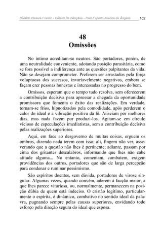 Divaldo Pereira Franco - Celeiro de Bênçãos - Pelo Espírito Joanna de Ângelis 102
48
Omissões
No íntimo acreditam-se neutros. São portadores, porém, de
uma neutralidade conveniente, adotando posição parasitária, como
se fora possível a indiferença ante as questões palpitantes da vida.
Não se desejam comprometer. Preferem ser arrastados pela força
voluptuosa dos sucessos, invariavelmente negativos, embora se
façam crer pessoas honestas e interessadas no progresso do bem.
Omissos, esperam que o tempo tudo resolva, sem oferecerem
a contribuição decisiva para apressar a chegada da oportunidade
promissora que fomenta o êxito das realizações. Em verdade,
tornam-se frios, hipnotizados pela comodidade, após perderem o
calor do ideal e a vibração positiva da fé. Anseiam por melhores
dias, mas nada fazem por produzi-los. Agitam-se em círculo
vicioso de especulações imediatistas, sem a contribuição decisiva
pelas realizações superiores.
Aqui, em face ao desgoverno de muitas coisas, erguem os
ombros, dizendo nada terem com isso; ali, fingem não ver, asse-
verando que a questão não lhes é pertinente; adiante, passam por
cima dos gritantes descalabros, informando que lhes não cabe
atitude alguma... No entanto, comentam, combatem, exigem
providências dos outros, portadores que são de larga percepção
para condenar e ruminar pessimismo.
São espíritos doentes, sem dúvida, portadores de virose sin-
gular. Algumas vezes, quando convém, aderem à facção maior, a
que lhes parece vitoriosa, ou, normalmente, permanecem na posi-
ção dúbia de quem está indeciso. O cristão legítimo, particular-
mente o espírita, é dinâmico, combativo no sentido ideal da pala-
vra, pugnando sempre pelas causas superiores, envidando todo
esforço pela direção segura do ideal que esposa.
 