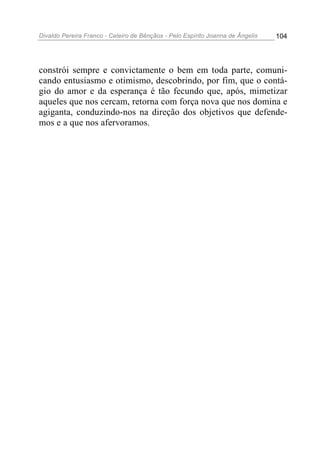 Divaldo Pereira Franco - Celeiro de Bênçãos - Pelo Espírito Joanna de Ângelis 104
constrói sempre e convictamente o bem em toda parte, comuni-
cando entusiasmo e otimismo, descobrindo, por fim, que o contá-
gio do amor e da esperança é tão fecundo que, após, mimetizar
aqueles que nos cercam, retorna com força nova que nos domina e
agiganta, conduzindo-nos na direção dos objetivos que defende-
mos e a que nos afervoramos.
 