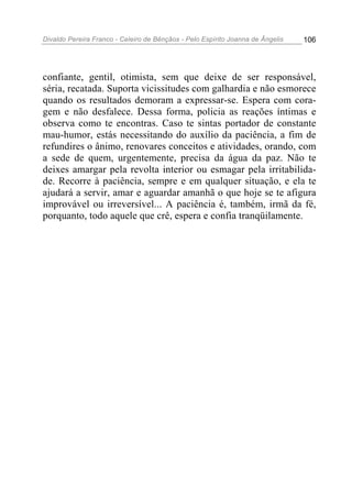 Divaldo Pereira Franco - Celeiro de Bênçãos - Pelo Espírito Joanna de Ângelis 106
confiante, gentil, otimista, sem que deixe de ser responsável,
séria, recatada. Suporta vicissitudes com galhardia e não esmorece
quando os resultados demoram a expressar-se. Espera com cora-
gem e não desfalece. Dessa forma, policia as reações íntimas e
observa como te encontras. Caso te sintas portador de constante
mau-humor, estás necessitando do auxílio da paciência, a fim de
refundires o ânimo, renovares conceitos e atividades, orando, com
a sede de quem, urgentemente, precisa da água da paz. Não te
deixes amargar pela revolta interior ou esmagar pela irritabilida-
de. Recorre à paciência, sempre e em qualquer situação, e ela te
ajudará a servir, amar e aguardar amanhã o que hoje se te afigura
improvável ou irreversível... A paciência é, também, irmã da fé,
porquanto, todo aquele que crê, espera e confia tranqüilamente.
 
