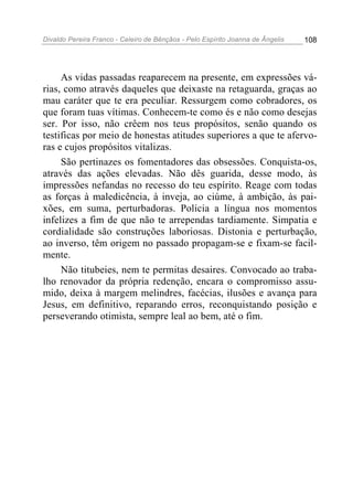 Divaldo Pereira Franco - Celeiro de Bênçãos - Pelo Espírito Joanna de Ângelis 108
As vidas passadas reaparecem na presente, em expressões vá-
rias, como através daqueles que deixaste na retaguarda, graças ao
mau caráter que te era peculiar. Ressurgem como cobradores, os
que foram tuas vítimas. Conhecem-te como és e não como desejas
ser. Por isso, não crêem nos teus propósitos, senão quando os
testificas por meio de honestas atitudes superiores a que te afervo-
ras e cujos propósitos vitalizas.
São pertinazes os fomentadores das obsessões. Conquista-os,
através das ações elevadas. Não dês guarida, desse modo, às
impressões nefandas no recesso do teu espírito. Reage com todas
as forças à maledicência, à inveja, ao ciúme, à ambição, às pai-
xões, em suma, perturbadoras. Policia a língua nos momentos
infelizes a fim de que não te arrependas tardiamente. Simpatia e
cordialidade são construções laboriosas. Distonia e perturbação,
ao inverso, têm origem no passado propagam-se e fixam-se facil-
mente.
Não titubeies, nem te permitas desaires. Convocado ao traba-
lho renovador da própria redenção, encara o compromisso assu-
mido, deixa à margem melindres, facécias, ilusões e avança para
Jesus, em definitivo, reparando erros, reconquistando posição e
perseverando otimista, sempre leal ao bem, até o fim.
 