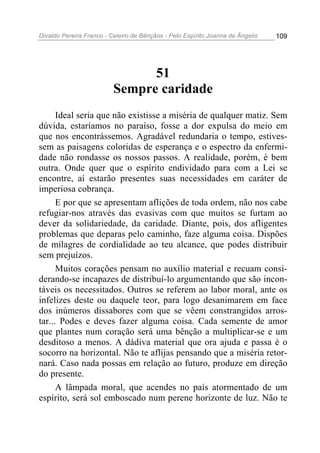Divaldo Pereira Franco - Celeiro de Bênçãos - Pelo Espírito Joanna de Ângelis 109
51
Sempre caridade
Ideal seria que não existisse a miséria de qualquer matiz. Sem
dúvida, estaríamos no paraíso, fosse a dor expulsa do meio em
que nos encontrássemos. Agradável redundaria o tempo, estives-
sem as paisagens coloridas de esperança e o espectro da enfermi-
dade não rondasse os nossos passos. A realidade, porém, é bem
outra. Onde quer que o espírito endividado para com a Lei se
encontre, aí estarão presentes suas necessidades em caráter de
imperiosa cobrança.
E por que se apresentam aflições de toda ordem, não nos cabe
refugiar-nos através das evasivas com que muitos se furtam ao
dever da solidariedade, da caridade. Diante, pois, dos afligentes
problemas que deparas pelo caminho, faze alguma coisa. Dispões
de milagres de cordialidade ao teu alcance, que podes distribuir
sem prejuízos.
Muitos corações pensam no auxílio material e recuam consi-
derando-se incapazes de distribuí-lo argumentando que são incon-
táveis os necessitados. Outros se referem ao labor moral, ante os
infelizes deste ou daquele teor, para logo desanimarem em face
dos inúmeros dissabores com que se vêem constrangidos arros-
tar... Podes e deves fazer alguma coisa. Cada semente de amor
que plantes num coração será uma bênção a multiplicar-se e um
desditoso a menos. A dádiva material que ora ajuda e passa é o
socorro na horizontal. Não te aflijas pensando que a miséria retor-
nará. Caso nada possas em relação ao futuro, produze em direção
do presente.
A lâmpada moral, que acendes no país atormentado de um
espírito, será sol emboscado num perene horizonte de luz. Não te
 