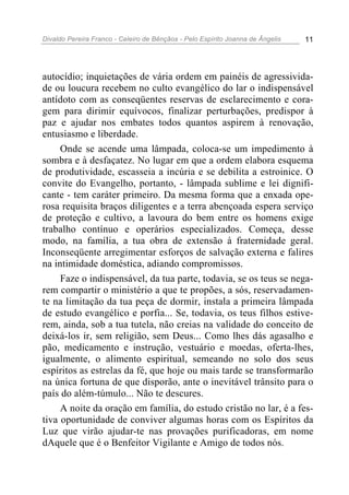 Divaldo Pereira Franco - Celeiro de Bênçãos - Pelo Espírito Joanna de Ângelis 11
autocídio; inquietações de vária ordem em painéis de agressivida-
de ou loucura recebem no culto evangélico do lar o indispensável
antídoto com as conseqüentes reservas de esclarecimento e cora-
gem para dirimir equívocos, finalizar perturbações, predispor à
paz e ajudar nos embates todos quantos aspirem à renovação,
entusiasmo e liberdade.
Onde se acende uma lâmpada, coloca-se um impedimento à
sombra e à desfaçatez. No lugar em que a ordem elabora esquema
de produtividade, escasseia a incúria e se debilita a estroinice. O
convite do Evangelho, portanto, - lâmpada sublime e lei dignifi-
cante - tem caráter primeiro. Da mesma forma que a enxada ope-
rosa requisita braços diligentes e a terra abençoada espera serviço
de proteção e cultivo, a lavoura do bem entre os homens exige
trabalho contínuo e operários especializados. Começa, desse
modo, na família, a tua obra de extensão à fraternidade geral.
Inconseqüente arregimentar esforços de salvação externa e falires
na intimidade doméstica, adiando compromissos.
Faze o indispensável, da tua parte, todavia, se os teus se nega-
rem compartir o ministério a que te propões, a sós, reservadamen-
te na limitação da tua peça de dormir, instala a primeira lâmpada
de estudo evangélico e porfia... Se, todavia, os teus filhos estive-
rem, ainda, sob a tua tutela, não creias na validade do conceito de
deixá-los ir, sem religião, sem Deus... Como lhes dás agasalho e
pão, medicamento e instrução, vestuário e moedas, oferta-lhes,
igualmente, o alimento espiritual, semeando no solo dos seus
espíritos as estrelas da fé, que hoje ou mais tarde se transformarão
na única fortuna de que disporão, ante o inevitável trânsito para o
país do além-túmulo... Não te descures.
A noite da oração em família, do estudo cristão no lar, é a fes-
tiva oportunidade de conviver algumas horas com os Espíritos da
Luz que virão ajudar-te nas provações purificadoras, em nome
dAquele que é o Benfeitor Vigilante e Amigo de todos nós.
 