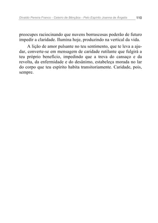 Divaldo Pereira Franco - Celeiro de Bênçãos - Pelo Espírito Joanna de Ângelis 110
preocupes raciocinando que nuvens borrascosas poderão de futuro
impedir a claridade. Ilumina hoje, produzindo na vertical da vida.
A lição de amor pulsante no teu sentimento, que te leva a aju-
dar, converte-se em mensagem de caridade rutilante que fulgirá a
teu próprio benefício, impedindo que a treva do cansaço e da
revolta, da enfermidade e do desânimo, estabeleça morada no lar
do corpo que teu espírito habita transitoriamente. Caridade, pois,
sempre.
 