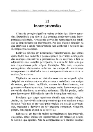Divaldo Pereira Franco - Celeiro de Bênçãos - Pelo Espírito Joanna de Ângelis 111
52
Incompreensões
Clima de exceção significa regime de injustiça. Não o aguar-
des. Experiência que não se vive continua sendo teoria não incor-
porada à existência. Arestas não corrigidas permanecem na condi-
ção de impedimento na engrenagem. Por isso mesmo ninguém há
que atravesse a senda reencarnatória sem conhecer o percalço das
incompreensões alheias.
Espíritos difíceis em necessários reajustamentos, que somos
quase todos nós, somente a pouco e pouco nos vamos despojando
das couraças constritivas e perniciosas do eu enfermo, a fim de
adquirirmos mais amplas percepções, na esfera das lutas em que
nos empenhamos pela própria libertação. Não raro, enquanto
conseguimos abençoadas reformas no campo do sentimento,
malogramos em atividades outras, comprometendo vasta área de
realizações valiosas.
Vigilantes em um setor, distraímo-nos noutro campo de ação.
Adquirindo amizades novas, descuramos a assistência aos amigos
de ontem, preciosos, incidindo, mesmo involuntariamente, em
gravames e desassisamentos. Isto porque muito lento é o progres-
so real do viandante, na escalada redentora. Não há, porém, razão
para descoroçoar. Dificuldade vencida é conquista realizada.
Problema que surge representa desafio que espera solução.
Assim, são inevitáveis as incompreensões que nos assaltam a cada
instante. Vale não as provocar pela rebeldia ou através da presun-
ção, mediante o desvario ou por azedume contumaz. Ninguém,
porém, conseguirá eximir-se de sofrê-las.
Rebelas-te, em face de muitos acontecimentos desagradáveis,
e assumes, então, atitude de incompreensão em relação ao Estatu-
to Divino, que ignoras. Não te compreendes a ti mesmo: reações
 