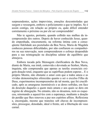 Divaldo Pereira Franco - Celeiro de Bênçãos - Pelo Espírito Joanna de Ângelis 112
surpreendentes, ações imprevistas, emoções descontroladas que
surgem e ressurgem, embora o policiamento a que te impões. Se é
assim contigo, em relação ao próprio eu, quão difícil entender
corretamente o próximo ou por ele ser compreendido!
Não te agastes, portanto, quando colhido nas malhas da in-
compreensão dos outros. Depois de haver conhecido Jesus, quan-
do empenhada, sinceramente, na reforma íntima com a conse-
qüente fidelidade aos postulados da Boa Nova, Maria de Magdala
conheceu penosas dificuldades, por não confiarem os companhei-
ros na sua renovação, nem compreenderem o esforço despendido
para a sua reintegração na disciplina salutar do equilíbrio que
almejava.
Embora tocada pela Mensagem clarificadora da Boa Nova,
diante de Maria, sua irmã, comovida e devotada ao Senhor, Marta,
inquieta, não compreendia que apenas as tarefas essenciais exi-
gem doação total, enquanto que as supérfluas podem esperar... E o
próprio Mestre, não obstante o amor com que a todos amou e as
vívidas demonstrações oferecidas quanto a ser o excelso Filho de
Deus, experimentou incompreensões de tal monta, que foi crucifi-
cado, após as amarguras inomináveis e as dores sofridas, em face
da deserção daqueles a quem mais amara e aos quais se dera em
regime de abnegação. No entanto, não os desamou, nem os esque-
ceu, retornando a aquecê-los com a esperança, mediante a doação
do perdão que lhes renovou a paz nos espíritos aflitos. Reflexiona
e, encorajado, mesmo que transites sob chuvas de incompreen-
sões, prossegue, denodado, ideal à frente, até a libertação do vaso
carnal.
 