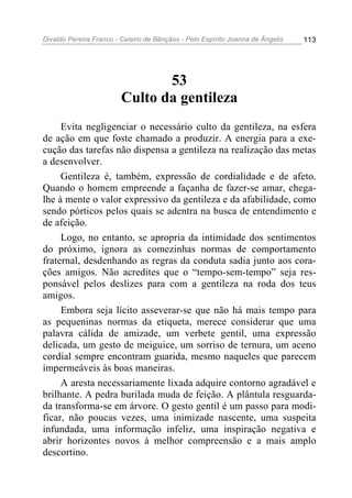 Divaldo Pereira Franco - Celeiro de Bênçãos - Pelo Espírito Joanna de Ângelis 113
53
Culto da gentileza
Evita negligenciar o necessário culto da gentileza, na esfera
de ação em que foste chamado a produzir. A energia para a exe-
cução das tarefas não dispensa a gentileza na realização das metas
a desenvolver.
Gentileza é, também, expressão de cordialidade e de afeto.
Quando o homem empreende a façanha de fazer-se amar, chega-
lhe à mente o valor expressivo da gentileza e da afabilidade, como
sendo pórticos pelos quais se adentra na busca de entendimento e
de afeição.
Logo, no entanto, se apropria da intimidade dos sentimentos
do próximo, ignora as comezinhas normas de comportamento
fraternal, desdenhando as regras da conduta sadia junto aos cora-
ções amigos. Não acredites que o “tempo-sem-tempo” seja res-
ponsável pelos deslizes para com a gentileza na roda dos teus
amigos.
Embora seja lícito asseverar-se que não há mais tempo para
as pequeninas normas da etiqueta, merece considerar que uma
palavra cálida de amizade, um verbete gentil, uma expressão
delicada, um gesto de meiguice, um sorriso de ternura, um aceno
cordial sempre encontram guarida, mesmo naqueles que parecem
impermeáveis às boas maneiras.
A aresta necessariamente lixada adquire contorno agradável e
brilhante. A pedra burilada muda de feição. A plântula resguarda-
da transforma-se em árvore. O gesto gentil é um passo para modi-
ficar, não poucas vezes, uma inimizade nascente, uma suspeita
infundada, uma informação infeliz, uma inspiração negativa e
abrir horizontes novos à melhor compreensão e a mais amplo
descortino.
 