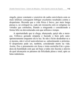 Divaldo Pereira Franco - Celeiro de Bênçãos - Pelo Espírito Joanna de Ângelis 116
singelo, prece constante e exercício da sadia convivência com os
mais infelizes conseguem lobrigar excelentes resultados contra o
despotismo. Recorda que a vida física é breve, por mais longa
pareça e, ao extinguir-se, cada um ressuscita com os estigmas ou
virtudes que estimulou, fitando a retaguarda e considerando a
forma feliz ou desventurada com que utilizou o tempo.
A oportunidade que te chega, abençoada, quiçá não a mere-
ças. Utiliza-a gerando simpatia e fazendo o bem pelo auto-
aprimoramento enquanto ela te luz. Se não é lícito desdenhar-se a
si mesmo, não é crível autovalorizar-se, subestimando o próximo.
O despotismo pode ser, também, considerado morte na vida.
Assim, fixa o pensamento em Jesus e tenta assimilar-Lhe a gran-
deza da humildade com que até hoje a todos nós fascina e através
da qual alcançarás os páramos da felicidade plena e total, após as
lutas redentoras.
 