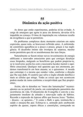 Divaldo Pereira Franco - Celeiro de Bênçãos - Pelo Espírito Joanna de Ângelis 117
55
Dinâmica da ação positiva
As dores que então experimentas, poderias tê-las evitado. A
carga de amargura que agora te pesa em demasia, deverias tê-la
impedido no começo. O ônus de inquietação ora volumoso resulta
da invigilância a que te permitiste.
Os problemas complexos deste momento estariam em outra
expressão, quase nula, se houvesses refletido antes. A enfermida-
de constritora agasalhou-se a pouco e pouco, graças à tua negli-
gência. O desalinho íntimo não irrompeu de surpresa, mesmo
assim permitiste que ele se assenhoreasse das tuas forças.
Naturalmente se fazem mister novos investimentos de energia
edificante e renovador entusiasmo para que consigas desalojar
esses hóspedes, malgrado os benefícios que podem propiciar-te,
se te resolveres aceitá-los com a necessária lucidez mental e equi-
líbrio emocional. Qualquer mal aparente que nos atormenta, po-
demos transformá-lo em bem atuante, se o quisermos. A moeda
que corrompe é a mesma que conduz vidas, conforme a direção
que lhe seja dada. O cautério que salva o órgão afetado danifica e
mata as células que atinge. Todas as coisas que nos acontecem
podem mudar de rumo conforme a receptividade que lhes propici-
emos.
Assim, não te detenhas no “muro das lamentações” inconse-
qüentes ou no peitoril da janela, em contemplação parasitária das
ocorrências da vida. O dinamismo do Evangelho é convite a rea-
justamento imediato de atitudes e renovação sadia de hábitos.
Recorda a expressão do leproso aflito que buscou Jesus: “Senhor,
- dissera - se quiseres...” E como o Rabi o quis, restituiu-lhe a
saúde e ensejou-lhe paz. Esforça-te e, animado pelo enobrecido
espírito do querer, supera óbices e constrições, começando ou
 