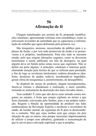 Divaldo Pereira Franco - Celeiro de Bênçãos - Pelo Espírito Joanna de Ângelis 119
56
Afirmação de fé
Chegam tumultuados aos arraiais da fé, propondo modifica-
ções imediatas, apresentando reformas com estardalhaço, como se
estivessem investidos da autoridade que os capacitasse à reformu-
lação do trabalho que agora defrontam pela primeira vez.
São irrequietos, ansiosos, necessitados de público para o a-
plauso da ilusão, e por isso tudo promovem de modo a se promo-
verem a si próprios, imediatamente. Para eles tudo se encontra
errado, pelo que exigem alterações urgentes, como se devessem
transformar a tarefa edificante em luta de desespero, na qual
alguém deva ser batido pelas armas novas que esgrimem. Não se
detêm em parte alguma. A princípio, catalisam o interesse geral,
chamando atenção pela técnica de que se utilizam para persuadir,
a fim de logo se revelarem intolerantes, embora dizendo-se idea-
listas, desejosos de ajudar; todavia, acreditando-se impedidos,
geram clima de insegurança e, posteriormente, de desequilíbrio.
Se dispõem do ensejo de produzir, alegam incompreensões,
fazem-se vítimas e abandonam a realização, a meio caminho,
tornando-se instrumento da destruição dos mais elevados ideais...
Tem cuidado! É certo que não deves estar armado contra nin-
guém; no entanto, é lícito que estejas vigilante no mister a que
foste chamado, convocado pelo Senhor, para a tua própria reden-
ção. Rogaste a bênção da oportunidade de produzir nas lides
enobrecedoras da Revelação Espírita e recebeste a investidura da
saúde, da lucidez mental, da segurança da fé para te desincumbi-
res a contento. Não que sejas melhor nem que estejas em pior
situação do que os outros, mas porque necessitas imperiosamente
de utilizar o tempo com sabedoria, ganhando a reencarnação de
que te serves para a elevação espiritual a que te propões.
 