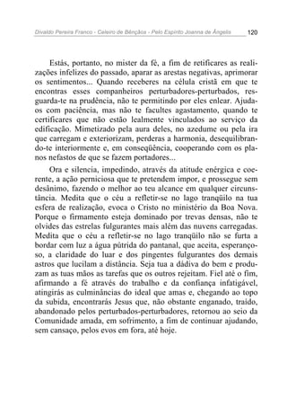 Divaldo Pereira Franco - Celeiro de Bênçãos - Pelo Espírito Joanna de Ângelis 120
Estás, portanto, no mister da fé, a fim de retificares as reali-
zações infelizes do passado, aparar as arestas negativas, aprimorar
os sentimentos... Quando receberes na célula cristã em que te
encontras esses companheiros perturbadores-perturbados, res-
guarda-te na prudência, não te permitindo por eles enlear. Ajuda-
os com paciência, mas não te facultes agastamento, quando te
certificares que não estão lealmente vinculados ao serviço da
edificação. Mimetizado pela aura deles, no azedume ou pela ira
que carregam e exteriorizam, perderas a harmonia, desequilibran-
do-te interiormente e, em conseqüência, cooperando com os pla-
nos nefastos de que se fazem portadores...
Ora e silencia, impedindo, através da atitude enérgica e coe-
rente, a ação perniciosa que te pretendem impor, e prossegue sem
desânimo, fazendo o melhor ao teu alcance em qualquer circuns-
tância. Medita que o céu a refletir-se no lago tranqüilo na tua
esfera de realização, evoca o Cristo no ministério da Boa Nova.
Porque o firmamento esteja dominado por trevas densas, não te
olvides das estrelas fulgurantes mais além das nuvens carregadas.
Medita que o céu a refletir-se no lago tranqüilo não se furta a
bordar com luz a água pútrida do pantanal, que aceita, esperanço-
so, a claridade do luar e dos pingentes fulgurantes dos demais
astros que lucilam a distância. Seja tua a dádiva do bem e produ-
zam as tuas mãos as tarefas que os outros rejeitam. Fiel até o fim,
afirmando a fé através do trabalho e da confiança infatigável,
atingirás as culminâncias do ideal que amas e, chegando ao topo
da subida, encontrarás Jesus que, não obstante enganado, traído,
abandonado pelos perturbados-perturbadores, retornou ao seio da
Comunidade amada, em sofrimento, a fim de continuar ajudando,
sem cansaço, pelos evos em fora, até hoje.
 