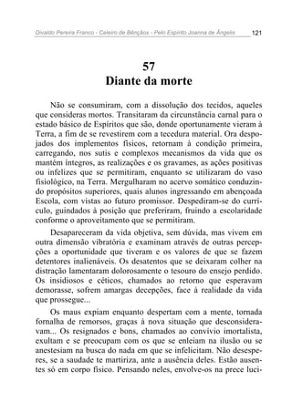 Divaldo Pereira Franco - Celeiro de Bênçãos - Pelo Espírito Joanna de Ângelis 121
57
Diante da morte
Não se consumiram, com a dissolução dos tecidos, aqueles
que consideras mortos. Transitaram da circunstância carnal para o
estado básico de Espíritos que são, donde oportunamente vieram à
Terra, a fim de se revestirem com a tecedura material. Ora despo-
jados dos implementos físicos, retornam à condição primeira,
carregando, nos sutis e complexos mecanismos da vida que os
mantém íntegros, as realizações e os gravames, as ações positivas
ou infelizes que se permitiram, enquanto se utilizaram do vaso
fisiológico, na Terra. Mergulharam no acervo somático conduzin-
do propósitos superiores, quais alunos ingressando em abençoada
Escola, com vistas ao futuro promissor. Despediram-se do currí-
culo, guindados à posição que preferiram, fruindo a escolaridade
conforme o aproveitamento que se permitiram.
Desapareceram da vida objetiva, sem dúvida, mas vivem em
outra dimensão vibratória e examinam através de outras percep-
ções a oportunidade que tiveram e os valores de que se fazem
detentores inalienáveis. Os desatentos que se deixaram colher na
distração lamentaram dolorosamente o tesouro do ensejo perdido.
Os insidiosos e céticos, chamados ao retorno que esperavam
demorasse, sofrem amargas decepções, face à realidade da vida
que prossegue...
Os maus expiam enquanto despertam com a mente, tornada
fornalha de remorsos, graças à nova situação que desconsidera-
vam... Os resignados e bons, chamados ao convívio imortalista,
exultam e se preocupam com os que se enleiam na ilusão ou se
anestesiam na busca do nada em que se infelicitam. Não desespe-
res, se a saudade te martiriza, ante a ausência deles. Estão ausen-
tes só em corpo físico. Pensando neles, envolve-os na prece luci-
 