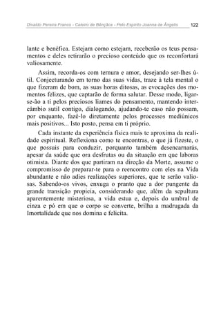 Divaldo Pereira Franco - Celeiro de Bênçãos - Pelo Espírito Joanna de Ângelis 122
lante e benéfica. Estejam como estejam, receberão os teus pensa-
mentos e deles retirarão o precioso conteúdo que os reconfortará
valiosamente.
Assim, recorda-os com ternura e amor, desejando ser-lhes ú-
til. Conjecturando em torno das suas vidas, traze à tela mental o
que fizeram de bom, as suas horas ditosas, as evocações dos mo-
mentos felizes, que captarão de forma salutar. Desse modo, ligar-
se-ão a ti pelos preciosos liames do pensamento, mantendo inter-
câmbio sutil contigo, dialogando, ajudando-te caso não possam,
por enquanto, fazê-lo diretamente pelos processos mediúnicos
mais positivos... Isto posto, pensa em ti próprio.
Cada instante da experiência física mais te aproxima da reali-
dade espiritual. Reflexiona como te encontras, o que já fizeste, o
que possuis para conduzir, porquanto também desencarnarás,
apesar da saúde que ora desfrutas ou da situação em que laboras
otimista. Diante dos que partiram na direção da Morte, assume o
compromisso de preparar-te para o reencontro com eles na Vida
abundante e não adies realizações superiores, que te serão valio-
sas. Sabendo-os vivos, enxuga o pranto que a dor pungente da
grande transição propicia, considerando que, além da sepultura
aparentemente misteriosa, a vida estua e, depois do umbral de
cinza e pó em que o corpo se converte, brilha a madrugada da
Imortalidade que nos domina e felicita.
 